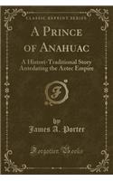 A Prince of Anahuac: A Histori-Traditional Story Antedating the Aztec Empire (Classic Reprint)