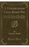 A Dissertation Upon Roast Pig: One of the Essays of Elia, with a Note on Lamb's Literary Motive (Classic Reprint): One of the Essays of Elia, with a Note on Lamb's Literary Motive (Classic Reprint)