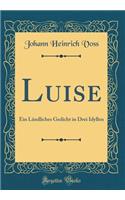 Luise: Ein LÃ¤ndliches Gedicht in Drei Idyllen (Classic Reprint): Ein LÃ¤ndliches Gedicht in Drei Idyllen (Classic Reprint)