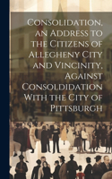 Consolidation, an Address to the Citizens of Allegheny City and Vincinity, Against Consoldidation With the City of Pittsburgh