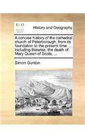 Concise History of the Cathedral Church of Peterborough, from Its Foundation to the Present Time. ... Including Likewise, the Death of Mary Queen of Scots, ...