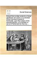 Extract from a Letter Wrote by a Scots Gentleman at London, to a Member of the Common-Council of Edinburgh, Upon the Subject of the Ensuing Election, of a Member to Serve in Parliament for That City ...