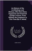 An History of the Archbishops and Bishops, Who Have Been Impeach'D and Attainted of High Treason, From William the Conqueror to This Time [By D. Defoe]