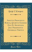 Sanctus Franciscus Borgia, Quartus Gandiae Dux Et Societatis Jesu Praepositus Generalis Tertius (Classic Reprint)