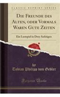 Die Freunde Des Alten, Oder Vormals Waren Gute Zeiten: Ein Lustspiel in Drey Aufzügen (Classic Reprint)