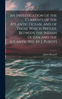 Investigation of the Currents of the Atlantic Ocean, and of Those Which Prevail Between the Indian Ocean and the Atlantic [Ed. by J. Purdy]