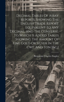 Decimal Tables Of Assay Reports, Showing The English Trade Report Equivalent To Any Decimal, And The Converse. To Which Is Added Tables Showing The Amount Of Fine Gold Or Silver In The Cwt. And Ton [&c.]