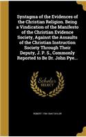 Syntagma of the Evidences of the Christian Religion. Being a Vindication of the Manifesto of the Christian Evidence Society, Against the Assaults of the Christian Instruction Society Through Their Deputy, J. P. S., Commonly Reported to Be Dr. John