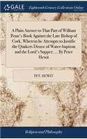 A Plain Answer to That Part of William Penn's Book Against the Late Bishop of Cork, Wherein He Attempts to Justifie the Quakers Disuse of Water-Baptism and the Lord's Supper; ... by Peter Hewit