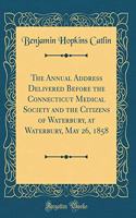 The Annual Address Delivered Before the Connecticut Medical Society and the Citizens of Waterbury, at Waterbury, May 26, 1858 (Classic Reprint)