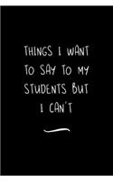 Things I Want to Say to My Students But I Can't: Funny Office Notebook/Journal For Women/Men/Coworkers/Boss/Business Woman/Funny office work desk humor/ Stress Relief Anger Management Journal(6x9 i
