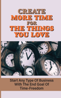 Create More Time For The Things You Love: Start Any Type Of Business With The End Goal Of Time-Freedom: Make Decisions And Flourish