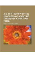 A Short History of the Progress of Scientific Chemistry in Our Own Times