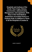 Hospitals and Asylums of the World, Their Origin, History, Construction, Administration, Management, and Legislation, With Plans of the Chief Medical Institutions Accurately Drawn to a Uniform Scale, In Addition to Those of all the Hospitals of Lon