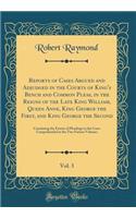 Reports of Cases Argued and Adjudged in the Courts of King's Bench and Common Pleas, in the Reigns of the Late King William, Queen Anne, King George the First, and King George the Second, Vol. 3: Containing the Entries of Pleadings to the Cases Com: Containing the Entries of Pleadings to the Cases Comprehend