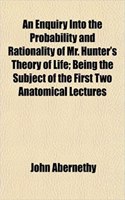 An Enquiry Into the Probability and Rationality of Mr. Hunter's Theory of Life; Being the Subject of the First Two Anatomical Lectures