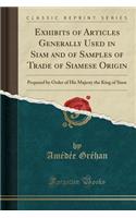 Exhibits of Articles Generally Used in Siam and of Samples of Trade of Siamese Origin: Prepared by Order of His Majesty the King of Siam (Classic Reprint)