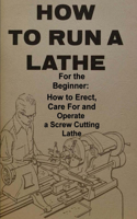 How To Run A Lathe: For The Beginner: How To Erect, Care For And Operate A Screw Cutting Engine Lathe