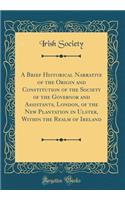 A Brief Historical Narrative of the Origin and Constitution of the Society of the Governor and Assistants, London, of the New Plantation in Ulster, Within the Realm of Ireland (Classic Reprint)