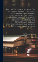 Law Of France Relating To Industrial Property, Patents, Trade Marks, Merchandise Marks, Trade Names, Models, Patterns, Designs, Wrappers, Prospectuses, Exhibition Rewards And Medals, Unpatented Industrial Secrets, & Colonial, Algerian And