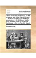 Three discourses. Containing, I. The character and office of a clergyman: ... II. Of the excellency of the British constitution: ... III. Of liberty, public-spirit, and the power of the British legislature. ... By the Rev.