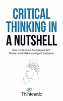 Critical Thinking In A Nutshell: How To Become An Independent Thinker And Make Intelligent Decisions