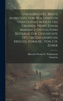 Ungedruckte. Briefe Albrechts Von Wallenstein Und Gustav Adolfs Des Grossen, Nebst Einem Anhange Enthaltend Beiträge Zur Geschichte Des Dreissigjährigen Krieges, Herausg. Von E.H. Zober