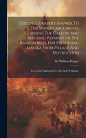 Colonel Draper's Answer, To The Spanish Arguments, Claiming The Galeon, And Refusing Payment Of The Ransom Bills, For Preserving Manila From Pillage And Destruction: In A Letter Addressed To The Earl Of Halifax,