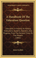 A Handbook Of The Education Question: Education In Ireland, Its History, Institutions, Systems, Statistics, And Progress, From The Earliest Times To The Present (1862)