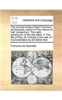 The Comical Works of Don Francisco de Quevedo, Author of the Visions of Hell: Containing I. the Night-Adventurer, or the Day-Hater. II. the Life of Paul, III. Fortune in Her Wits, IV. a Proclamation by Old Father Time.(English)