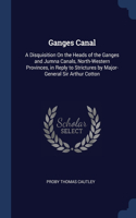 Ganges Canal: A Disquisition On the Heads of the Ganges and Jumna Canals, North-Western Provinces, in Reply to Strictures by Major-General Sir Arthur