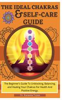 The Ideal Chakras & Self-Care Guide: The Beginner's Guide To Unblocking, Balancing, and Healing Your Chakras For Health And Positive Energy Chakra For Beginners Chakra Healing Book
