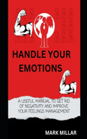 Handle your emotions: A Useful Manual to Get Rid of Negativity and Improve Your Feelings Management