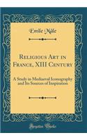 Religious Art in France, XIII Century: A Study in Mediaeval Iconography and Its Sources of Inspiration (Classic Reprint)