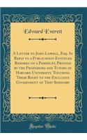 A Letter to John Lowell, Esq. in Reply to a Publication Entitled Remarks on a Pamphlet, Printed by the Professors and Tutors of Harvard University, Touching Their Right to the Exclusive Government of That Seminary (Classic Reprint)