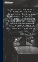 Committing Magistrate, a Treatise on the Arrest, Examination, Bailing, and Commitment of Offenders, Including Fugitives From Justice, With the Remedial Features of the Writs of Habeas Corpus, Certiorari, Mandamus, and Prohibition