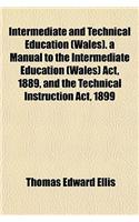 Intermediate and Technical Education (Wales). a Manual to the Intermediate Education (Wales) ACT, 1889, and the Technical Instruction ACT, 1899