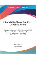 A Truth Telling Manual And The Art Of Worldly Wisdom: Being A Collection Of The Aphorisms Which Appear In The Works Of Baltasar Gracian (LARGE PRINT EDITION)