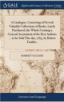 A Catalogue, Consisting of Several Valuable Collections of Books, Lately Purchased; The Whole Forming a General Assortment of the Best Authors ... to Be Sold This Day, 1783, by Robert Faulder,