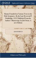 Hymns Founded on Various Texts in the Holy Scriptures. By the Late Reverend P. Doddridge, D.D. Published From the Author's Manuscript, by Job Orton. A new Edition