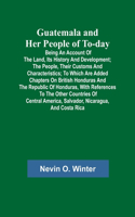 Guatemala and Her People of To-day; Being an Account of the Land, Its History and Development; the People, Their Customs and Characteristics; to Which Are Added Chapters on British Honduras and the Republic of Honduras, with References to the Other