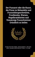Der Fussarzt Oder Die Kunst, Die Füsse Zu Behandeln Und Fusssohlengeschwülste, Frostbeulen, Warzen, Nagelkrankheiten Und Unmässige Fussschweisse Gründlich Zu Heilen