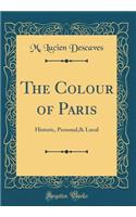The Colour of Paris: Historic, Personal,& Local (Classic Reprint)