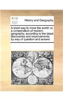 A Short Way to Know the World: Or, a Compendium of Modern Geography, According to the Latest Discoveries and Improvements: By Way of Question and Answer.