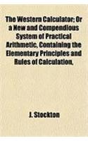 The Western Calculator; Or a New and Compendious System of Practical Arithmetic, Containing the Elementary Principles and Rules of Calculation,