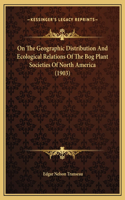 On The Geographic Distribution And Ecological Relations Of The Bog Plant Societies Of North America (1903)