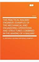 The Practical Railway Engineer. Examples of the Mechanical and Engineering Operations and Structures Combined in the Making of a Railway