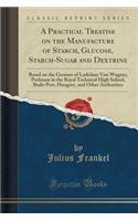 A Practical Treatise on the Manufacture of Starch, Glucose, Starch-Sugar and Dextrine: Based on the German of Ladislaus Von Wagner, Professor in the Royal Technical High School, Buda-Pest, Hungary, and Other Authorities (Classic Reprint)