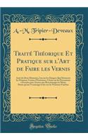 TraitÃ© ThÃ©orique Et Pratique Sur l'Art de Faire Les Vernis: Suivi de Deux MÃ©moires, l'Un Sur Les Dangers Qui Menacent Les Peintures Vernies d'ExtÃ©rieurs, l'Autre Sur Les PrÃ©cautions Ã? Prendre Pour Assurer Aux Revernissages La MÃ¨me DurÃ©e Qu'
