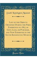 List of the Objects Obtained During the Paris Exhibition of 1867, by Gift, Loan, or Purchase, and Now Exhibited in the South Kensington Museum (Classic Reprint)